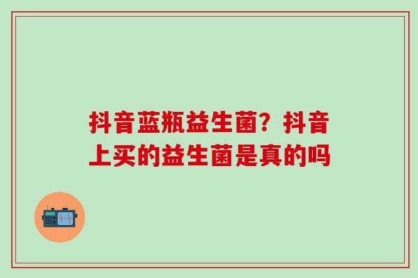 抖音蓝瓶益生菌？抖音上买的益生菌是真的吗