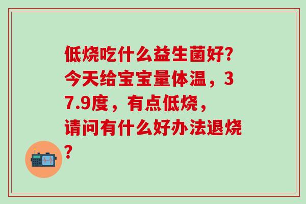 低烧吃什么益生菌好?今天给宝宝量体温,37.9度,有点低烧,请问有什么好办法退烧? 低烧吃什么益生菌好?今天给宝宝量体温,37.9度,有点低烧,请问有什么好办法退烧?