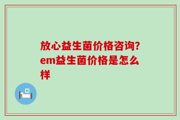 放心益生菌价格咨询？em益生菌价格是怎么样