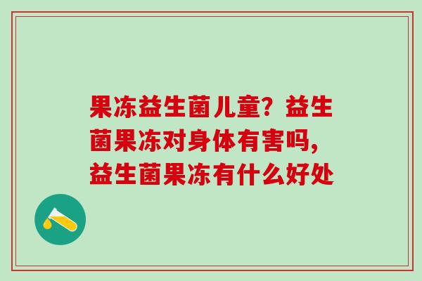 果冻益生菌儿童？益生菌果冻对身体有害吗,益生菌果冻有什么好处