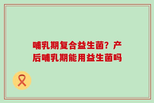 哺乳期复合益生菌？产后哺乳期能用益生菌吗