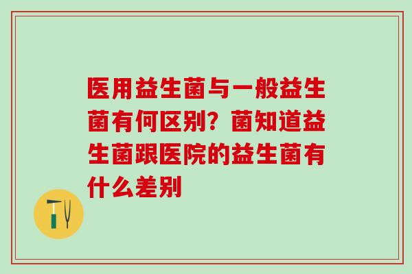医用益生菌与一般益生菌有何区别？菌知道益生菌跟医院的益生菌有什么差别