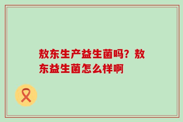 敖东生产益生菌吗?敖东益生菌怎么样啊 敖东生产益生菌吗?敖东益生菌怎么样啊