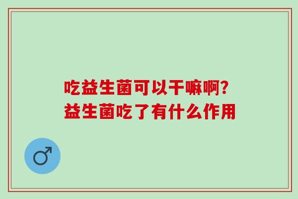 吃益生菌可以干嘛啊?益生菌吃了有什么作用 吃益生菌可以干嘛啊?益生菌吃了有什么作用