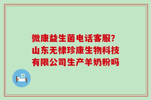 微康益生菌电话客服?山东无棣珍康生物科技有限公司生产羊奶粉吗 微康益生菌电话客服?山东无棣珍康生物科技有限公司生产羊奶粉吗