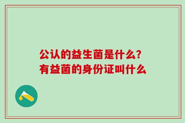 公认的益生菌是什么?有益菌的身份证叫什么 公认的益生菌是什么?有益菌的身份证叫什么