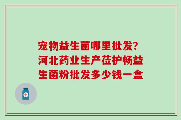 宠物益生菌哪里批发？河北药业生产莅护畅益生菌粉批发多少钱一盒