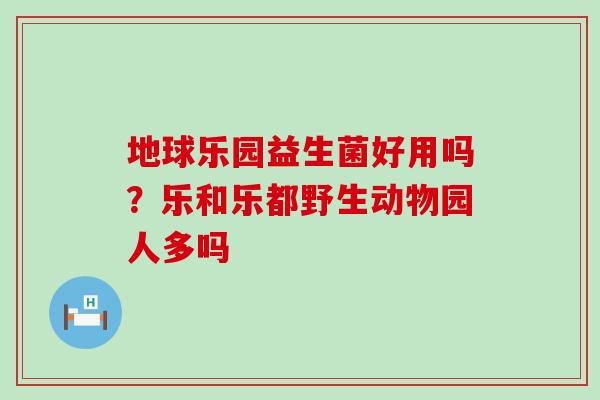 地球乐园益生菌好用吗？乐和乐都野生动物园人多吗