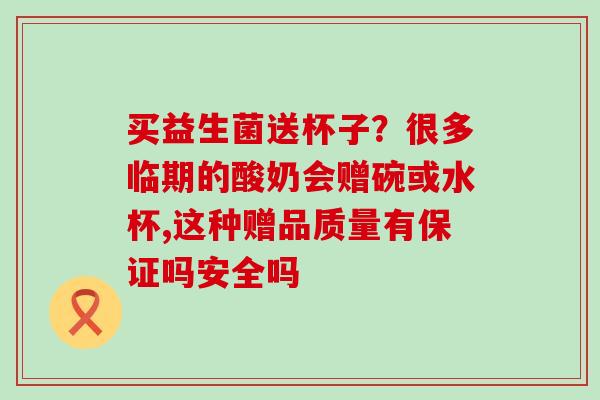 买益生菌送杯子？很多临期的酸奶会赠碗或水杯,这种赠品质量有保证吗安全吗