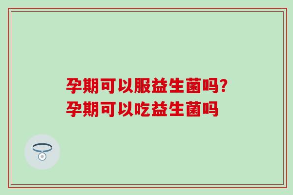 孕期可以服益生菌吗？孕期可以吃益生菌吗