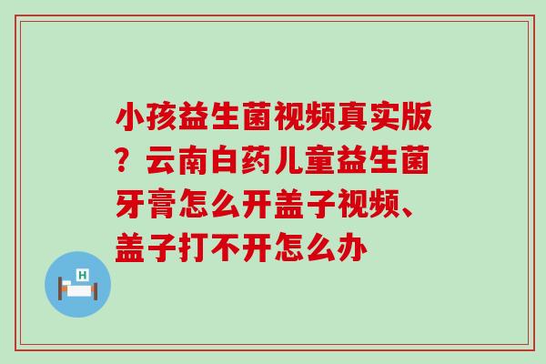 小孩益生菌视频真实版？云南白药儿童益生菌牙膏怎么开盖子视频、盖子打不开怎么办