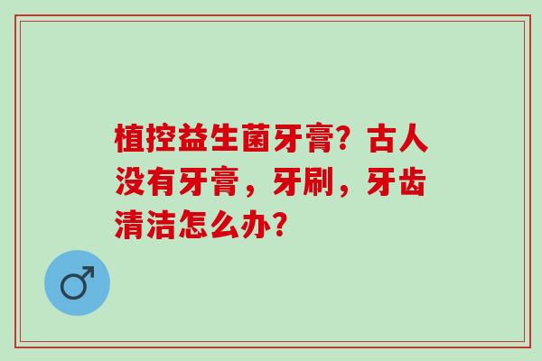 植控益生菌牙膏？古人没有牙膏，牙刷，牙齿清洁怎么办？