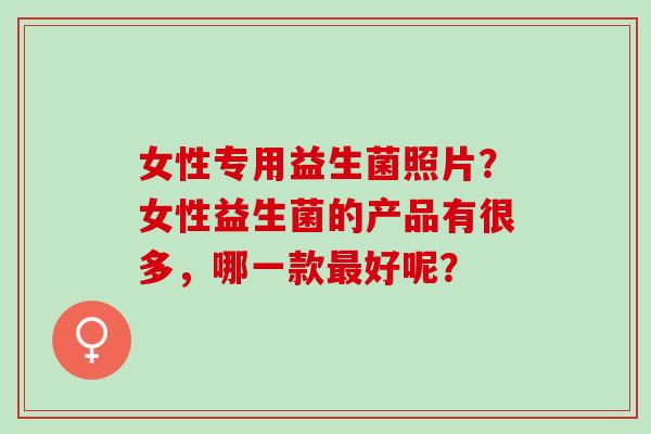女性专用益生菌照片？女性益生菌的产品有很多，哪一款好呢？