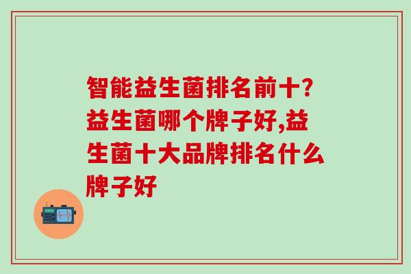 智能益生菌排名前十？益生菌哪个牌子好,益生菌十大品牌排名什么牌子好