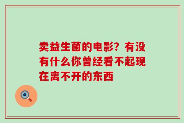 卖益生菌的电影？有没有什么你曾经看不起现在离不开的东西 