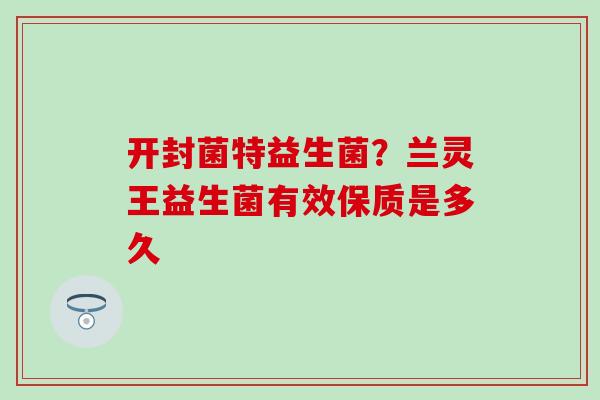 开封菌特益生菌？兰灵王益生菌有效保质是多久