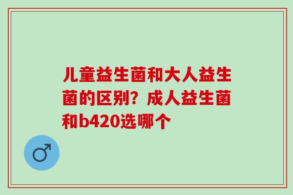 儿童益生菌和大人益生菌的区别？成人益生菌和b420选哪个