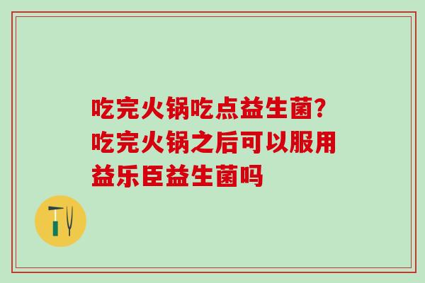 吃完火锅吃点益生菌？吃完火锅之后可以服用益乐臣益生菌吗