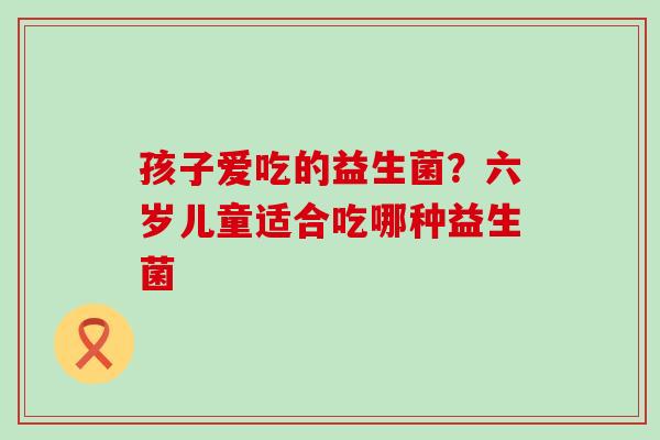 孩子爱吃的益生菌？六岁儿童适合吃哪种益生菌