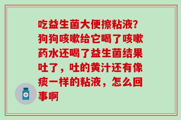 吃益生菌大便擦粘液？狗狗给它喝了药水还喝了益生菌结果吐了，吐的黄汁还有像痰一样的粘液，怎么回事啊