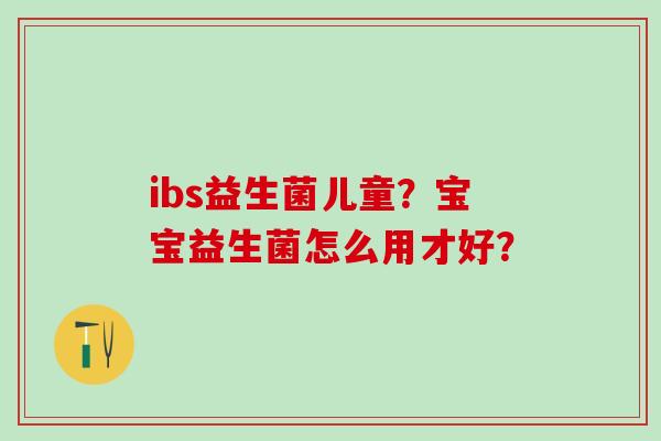 ibs益生菌儿童?宝宝益生菌怎么用才好? ibs益生菌儿童?宝宝益生菌怎么用才好?