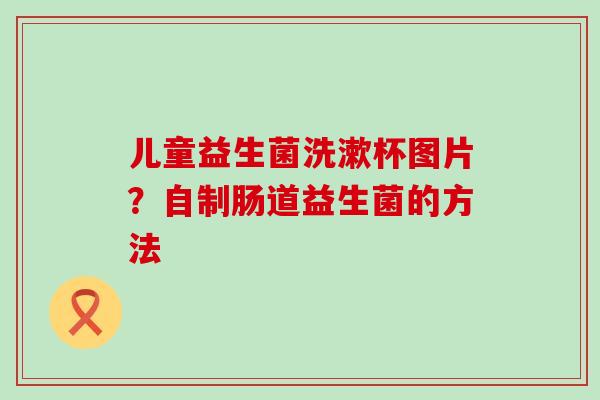 儿童益生菌洗漱杯图片？自制肠道益生菌的方法