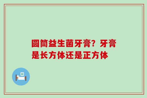 圆筒益生菌牙膏?牙膏是长方体还是正方体 圆筒益生菌牙膏?牙膏是长方体还是正方体