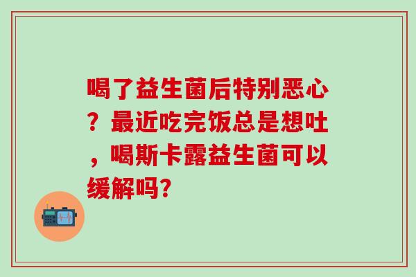 喝了益生菌后特别恶心?近吃完饭总是想吐,喝斯卡露益生菌可以缓解吗? 喝了益生菌后特别恶心?近吃完饭总是想吐,喝斯卡露益生菌可以缓解吗?