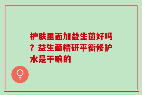 护肤里面加益生菌好吗?益生菌精研平衡修护水是干嘛的 护肤里面加益生菌好吗?益生菌精研平衡修护水是干嘛的