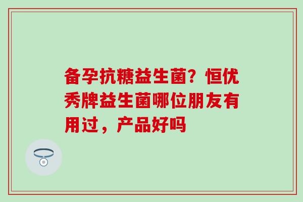备孕抗糖益生菌？恒优秀牌益生菌哪位朋友有用过，产品好吗
