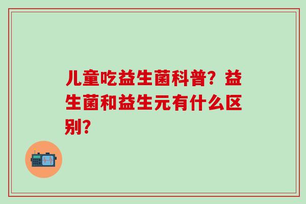 儿童吃益生菌科普？益生菌和益生元有什么区别？