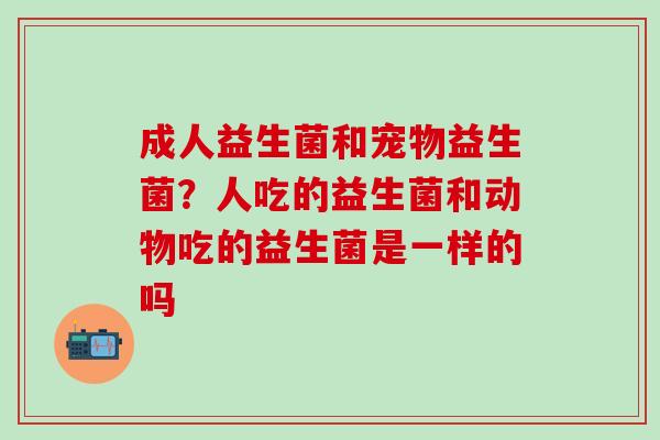 成人益生菌和宠物益生菌？人吃的益生菌和动物吃的益生菌是一样的吗