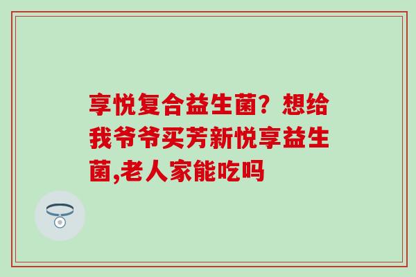 享悦复合益生菌？想给我爷爷买芳新悦享益生菌,老人家能吃吗