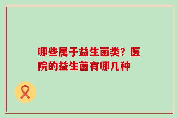 哪些属于益生菌类？医院的益生菌有哪几种