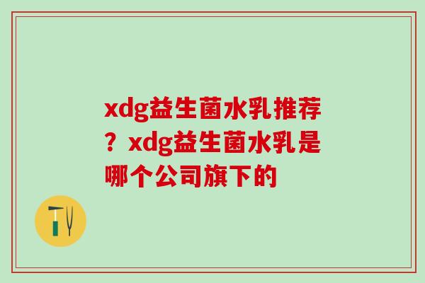 xdg益生菌水乳推荐？xdg益生菌水乳是哪个公司旗下的