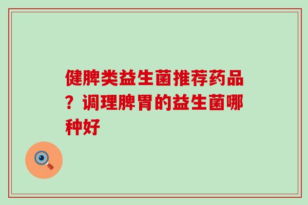 健脾类益生菌推荐药品？调理脾胃的益生菌哪种好