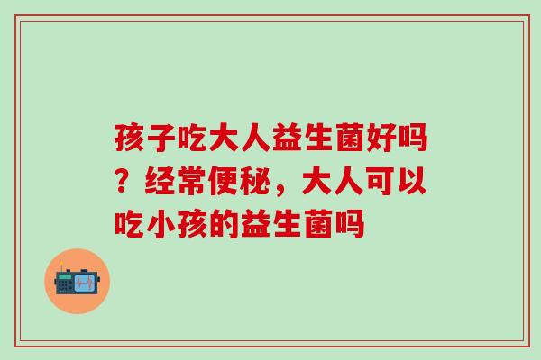 孩子吃大人益生菌好吗？经常，大人可以吃小孩的益生菌吗