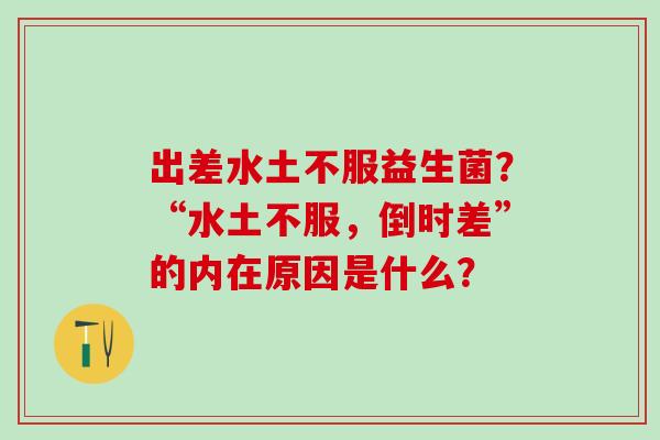 出差水土不服益生菌？“水土不服，倒时差”的内在原因是什么？