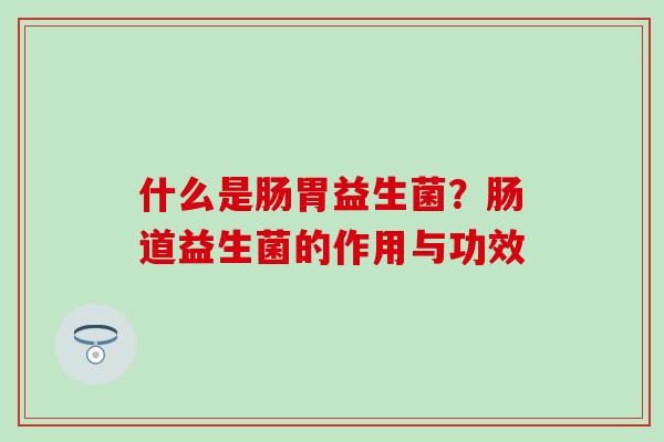 什么是肠胃益生菌?肠道益生菌的作用与功效 什么是肠胃益生菌?肠道益生菌的作用与功效