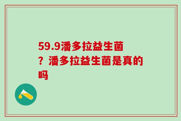 59.9潘多拉益生菌?潘多拉益生菌是真的吗 59.9潘多拉益生菌?潘多拉益生菌是真的吗