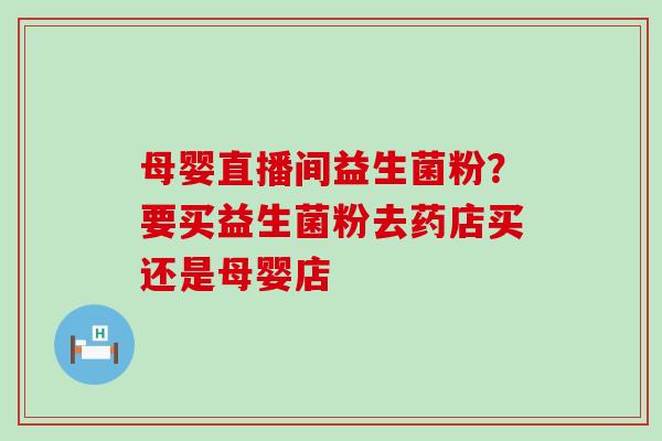 母婴直播间益生菌粉?要买益生菌粉去药店买还是母婴店 母婴直播间益生菌粉?要买益生菌粉去药店买还是母婴店