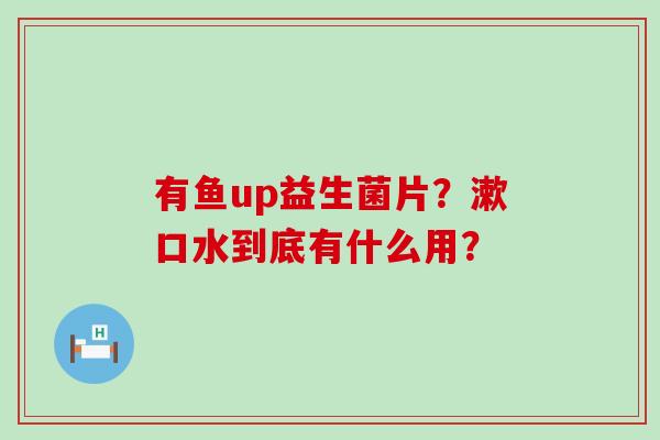 有鱼up益生菌片？漱口水到底有什么用？