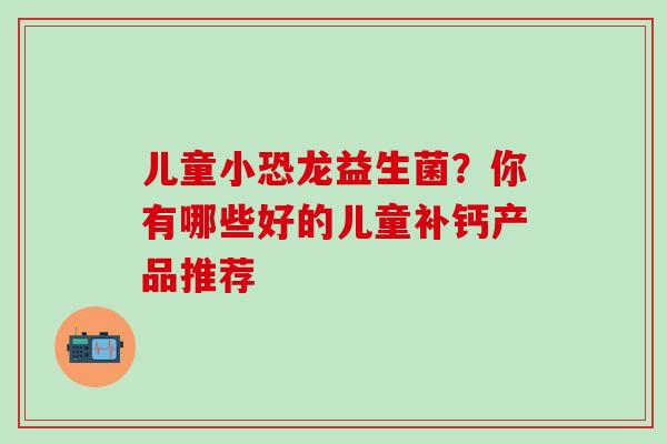儿童小恐龙益生菌？你有哪些好的儿童补钙产品推荐