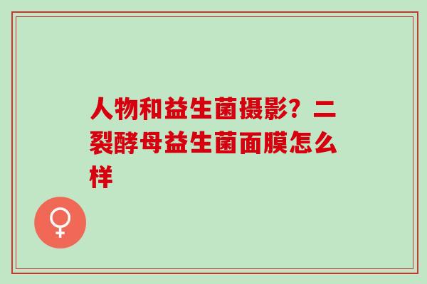 人物和益生菌摄影？二裂酵母益生菌面膜怎么样