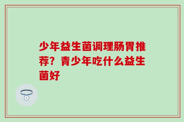 少年益生菌调理肠胃推荐？青少年吃什么益生菌好