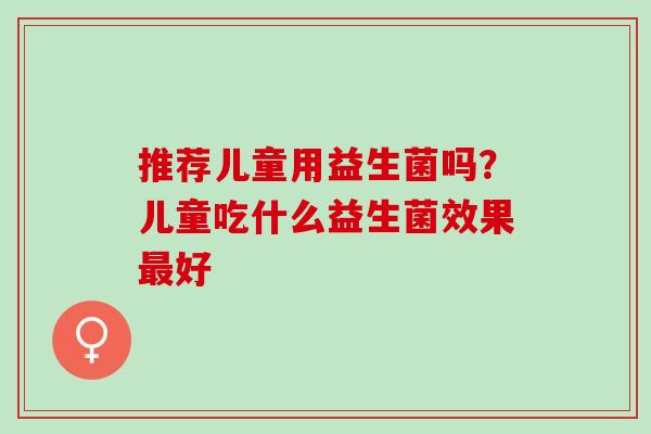 推荐儿童用益生菌吗？儿童吃什么益生菌效果好
