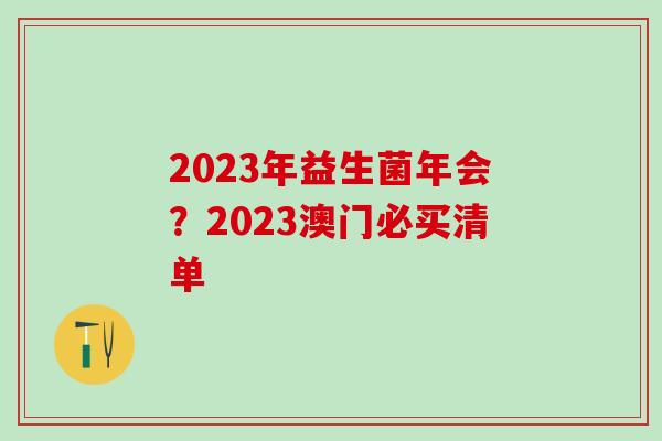 2023年益生菌年会？2023澳门必买清单