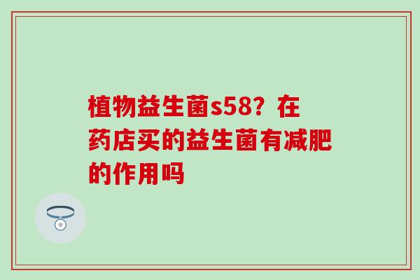 植物益生菌s58？在药店买的益生菌有的作用吗