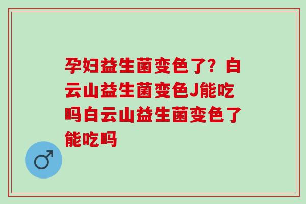 孕妇益生菌变色了？白云山益生菌变色J能吃吗白云山益生菌变色了能吃吗