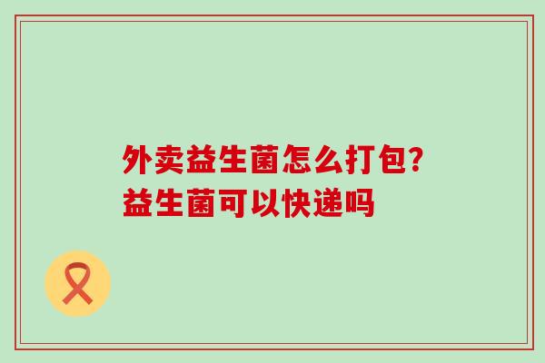 外卖益生菌怎么打包？益生菌可以快递吗